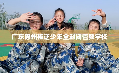 广东惠州叛逆少年全封闭管教学校 广东惠州叛逆少年全封闭管教学校