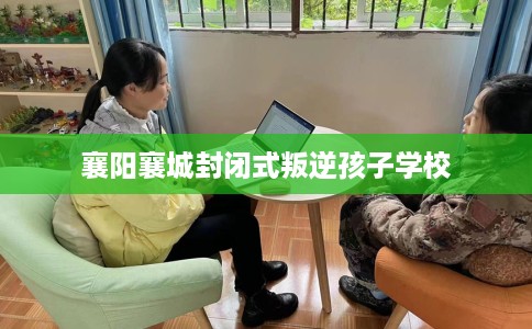 襄阳襄城封闭式叛逆孩子学校