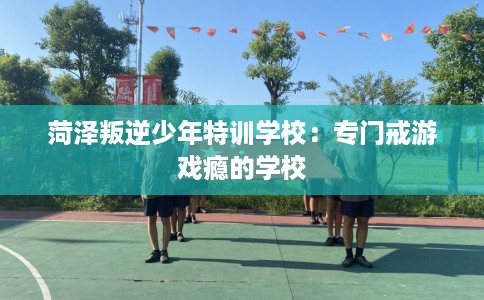 菏泽叛逆少年特训学校：专门戒游戏瘾的学校