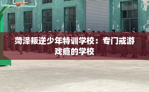 菏泽叛逆少年特训学校：专门戒游戏瘾的学校