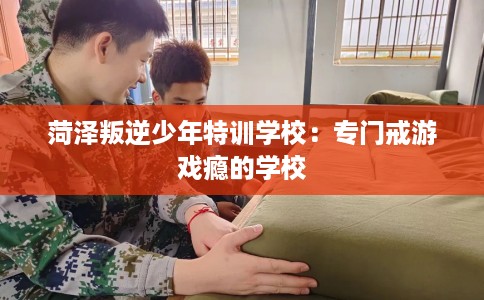 菏泽叛逆少年特训学校：专门戒游戏瘾的学校