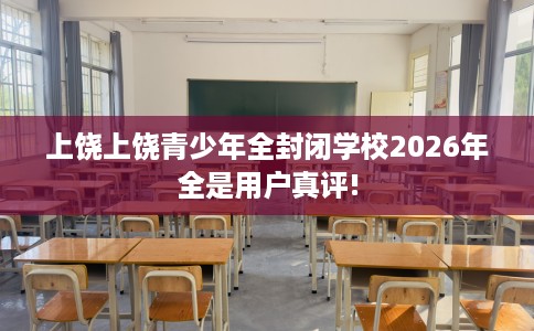 上饶上饶青少年全封闭学校2026年全是用户真评!