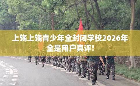 上饶上饶青少年全封闭学校2026年全是用户真评!