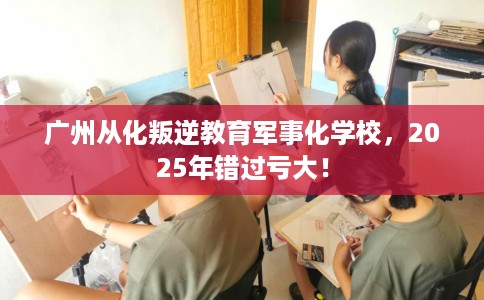 广州从化叛逆教育军事化学校，2025年错过亏大！