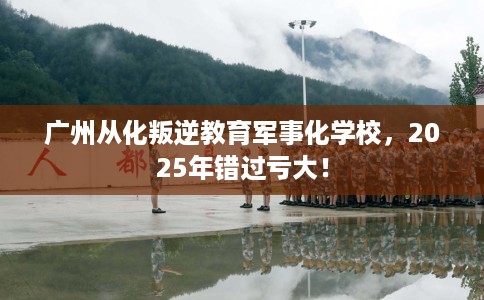 广州从化叛逆教育军事化学校，2025年错过亏大！