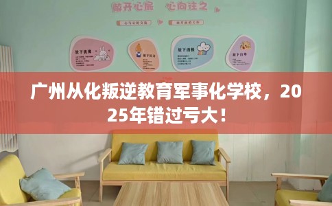 广州从化叛逆教育军事化学校，2025年错过亏大！