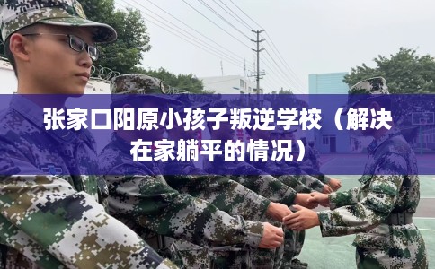 张家口阳原小孩子叛逆学校(解决在家躺平的情况) 张家口阳原小孩子叛逆学校(解决在家躺平的情况)