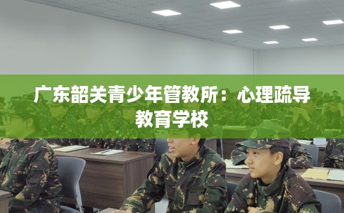 广东韶关青少年管教所:心理疏导教育学校 广东韶关青少年管教所:心理疏导教育学校