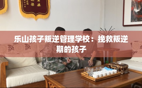 乐山孩子叛逆管理学校：挽救叛逆期的孩子