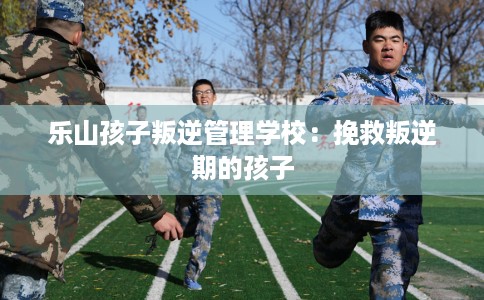 乐山孩子叛逆管理学校：挽救叛逆期的孩子