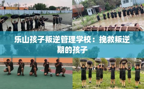乐山孩子叛逆管理学校：挽救叛逆期的孩子