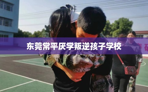 东莞常平厌学叛逆孩子学校 东莞常平厌学叛逆孩子学校