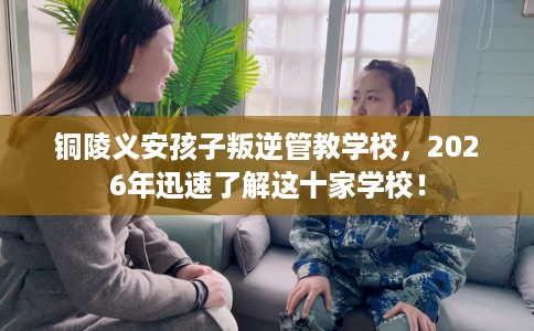 铜陵义安孩子叛逆管教学校，2026年迅速了解这十家学校！