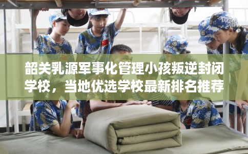 韶关乳源军事化管理小孩叛逆封闭学校,当地优选学校最新排名推荐! 韶关乳源军事化管理小孩叛逆封闭学校,当地优选学校最新排名推荐!