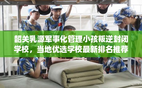 韶关乳源军事化管理小孩叛逆封闭学校,当地优选学校最新排名推荐! 韶关乳源军事化管理小孩叛逆封闭学校,当地优选学校最新排名推荐!