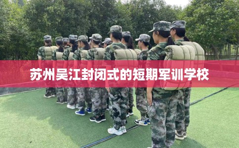 苏州吴江封闭式的短期军训学校 苏州吴江封闭式的短期军训学校