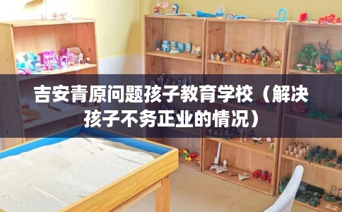 吉安青原问题孩子教育学校（解决孩子不务正业的情况）