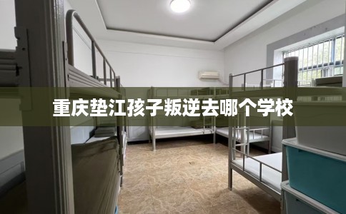 重庆垫江孩子叛逆去哪个学校 重庆垫江孩子叛逆去哪个学校