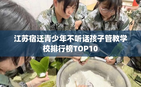江苏宿迁青少年不听话孩子管教学校排行榜TOP10