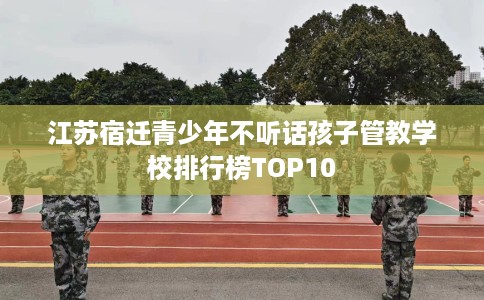 江苏宿迁青少年不听话孩子管教学校排行榜TOP10