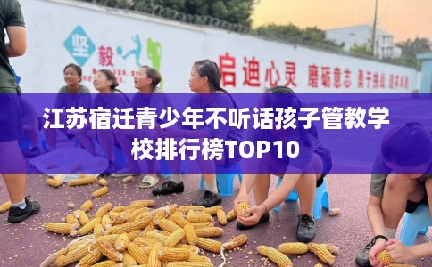 江苏宿迁青少年不听话孩子管教学校排行榜TOP10