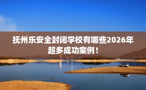 抚州乐安全封闭学校有哪些2026年超多成功案例！
