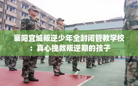 襄阳宜城叛逆少年全封闭管教学校：真心挽救叛逆期的孩子