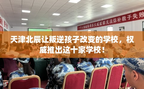 天津北辰让叛逆孩子改变的学校，权威推出这十家学校！
