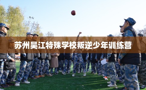 苏州吴江特殊学校叛逆少年训练营