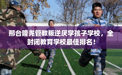 邢台隆尧管教叛逆厌学孩子学校,全封闭教育学校最佳排名! 邢台隆尧管教叛逆厌学孩子学校,全封闭教育学校最佳排名!