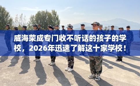 威海荣成专门收不听话的孩子的学校，2026年迅速了解这十家学校！