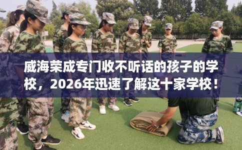威海荣成专门收不听话的孩子的学校，2026年迅速了解这十家学校！
