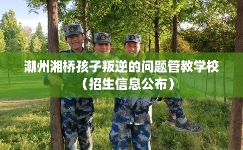 潮州湘桥孩子叛逆的问题管教学校（招生信息公布）