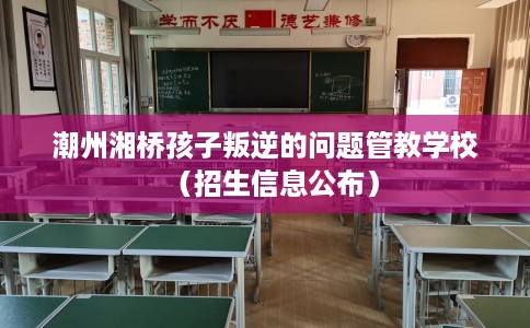 潮州湘桥孩子叛逆的问题管教学校（招生信息公布）
