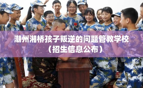 潮州湘桥孩子叛逆的问题管教学校（招生信息公布）