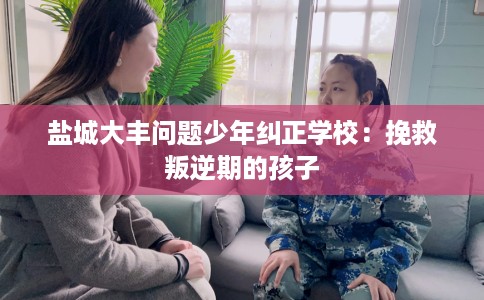 盐城大丰问题少年纠正学校：挽救叛逆期的孩子