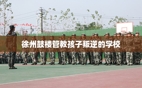 徐州鼓楼管教孩子叛逆的学校