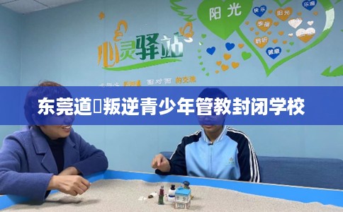 东莞道滘叛逆青少年管教封闭学校