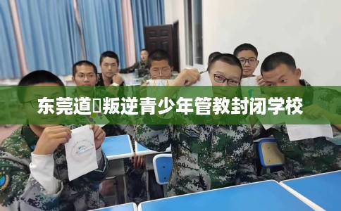 东莞道滘叛逆青少年管教封闭学校