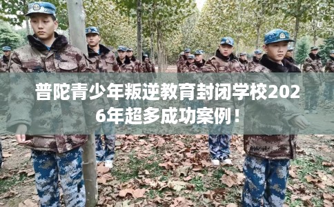 普陀青少年叛逆教育封闭学校2026年超多成功案例！