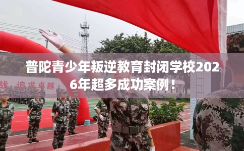 普陀青少年叛逆教育封闭学校2026年超多成功案例！