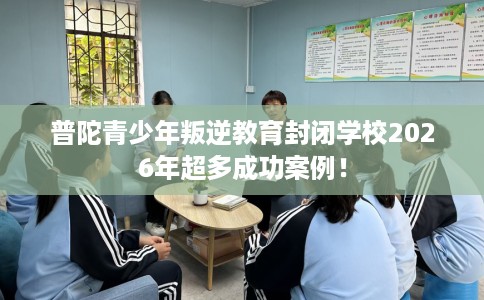 普陀青少年叛逆教育封闭学校2026年超多成功案例！