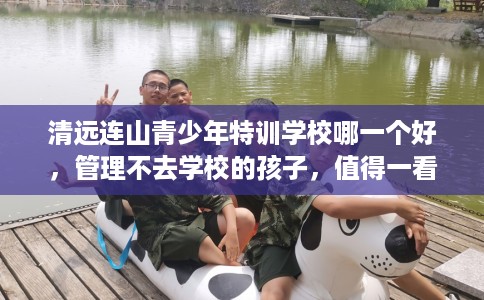 清远连山青少年特训学校哪一个好，管理不去学校的孩子，值得一看！