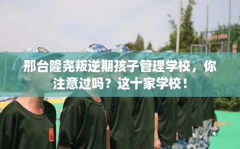 邢台隆尧叛逆期孩子管理学校，你注意过吗？这十家学校！