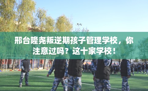 邢台隆尧叛逆期孩子管理学校，你注意过吗？这十家学校！