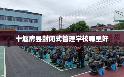 十堰房县封闭式管理学校哪里好