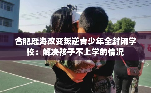合肥瑶海改变叛逆青少年全封闭学校：解决孩子不上学的情况