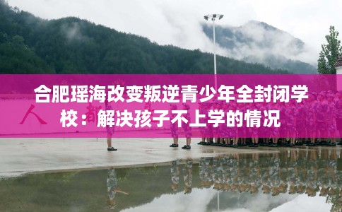 合肥瑶海改变叛逆青少年全封闭学校：解决孩子不上学的情况