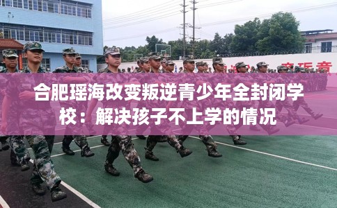 合肥瑶海改变叛逆青少年全封闭学校：解决孩子不上学的情况