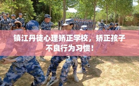 镇江丹徒心理矫正学校，矫正孩子不良行为习惯！
